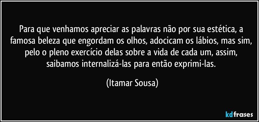 Para que venhamos apreciar as palavras não por sua estética, a famosa beleza que engordam os olhos, adocicam os lábios, mas sim, pelo o pleno exercício delas sobre a vida de cada um, assim, saibamos internalizá-las para então exprimi-las. (Itamar Sousa)