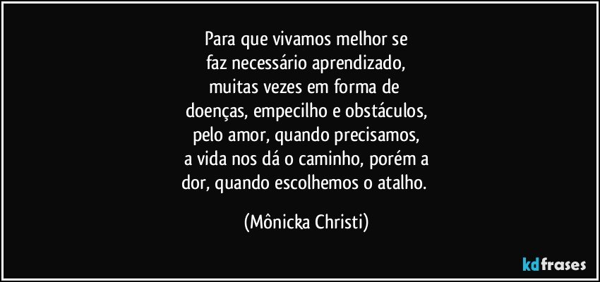 Para que vivamos melhor se
faz necessário aprendizado,
muitas vezes em forma de 
doenças, empecilho e obstáculos,
pelo amor, quando precisamos,
a vida nos dá o caminho, porém a
dor,  quando escolhemos o atalho. (Mônicka Christi)