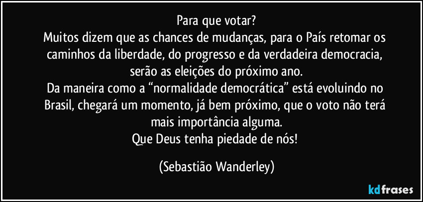 Para que votar?
Muitos dizem que as chances de mudanças, para o País retomar os caminhos da liberdade, do progresso e da verdadeira democracia, serão as eleições do próximo ano.
Da maneira como a “normalidade democrática” está evoluindo no Brasil, chegará um momento, já bem próximo, que o voto não terá mais importância alguma.
Que Deus tenha piedade de nós! (Sebastião Wanderley)