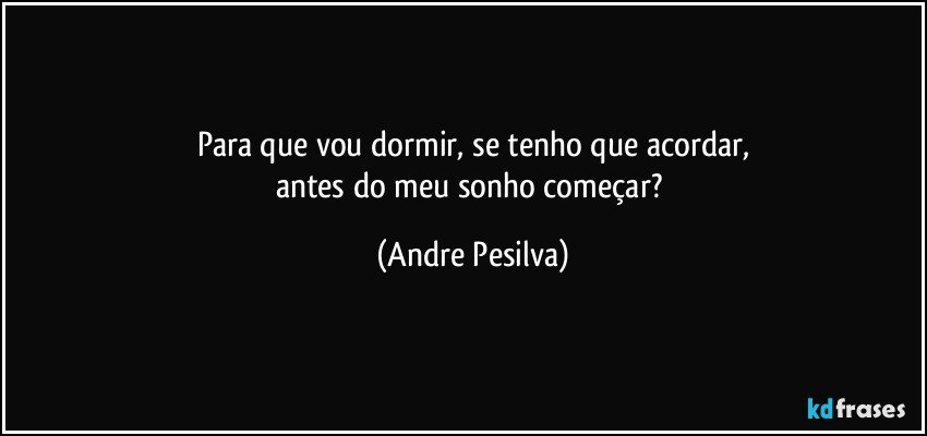 Para que vou dormir, se tenho que acordar,
antes do meu sonho começar? (Andre Pesilva)