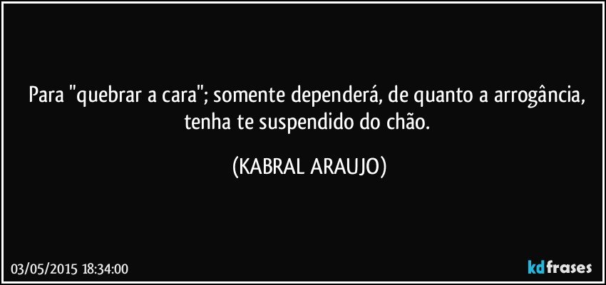 Para "quebrar a cara"; somente dependerá, de quanto a arrogância, tenha te suspendido do chão. (KABRAL ARAUJO)