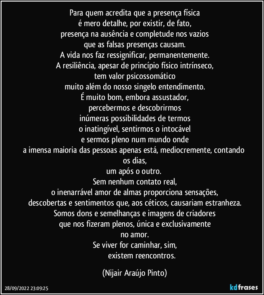 Para quem acredita que a presença física
é mero detalhe, por existir, de fato,
presença na ausência e completude nos vazios
que as falsas presenças causam.
A vida nos faz ressignificar, permanentemente.
A resiliência, apesar de princípio físico intrínseco,
tem valor psicossomático
muito além do nosso singelo entendimento.
É muito bom, embora assustador,
percebermos e descobrirmos
inúmeras possibilidades de termos
o inatingível, sentirmos o intocável
e sermos pleno num mundo onde
a imensa maioria das pessoas apenas está, mediocremente, contando os dias,
um após o outro. 
Sem nenhum contato real,
o inenarrável amor de almas proporciona sensações,
descobertas e sentimentos que, aos céticos, causariam estranheza.
Somos dons e semelhanças e imagens de criadores
que nos fizeram plenos, única e exclusivamente
no amor.
Se viver for caminhar, sim,
                              existem reencontros. (Nijair Araújo Pinto)