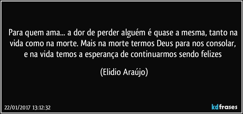 Para quem ama... a dor de perder alguém é quase a mesma, tanto na vida como na morte. Mais na morte termos Deus para nos consolar, e na vida temos a esperança de continuarmos sendo felizes (Elidio Araújo)