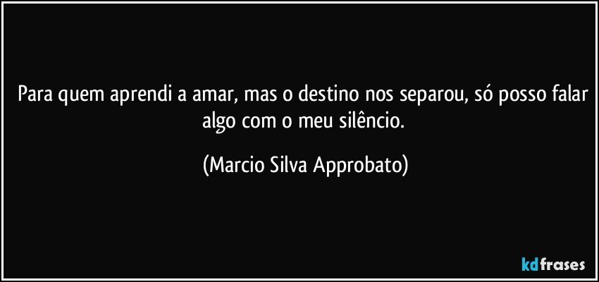 Para quem aprendi a amar, mas o destino nos separou, só posso falar algo com o meu silêncio. (Marcio Silva Approbato)