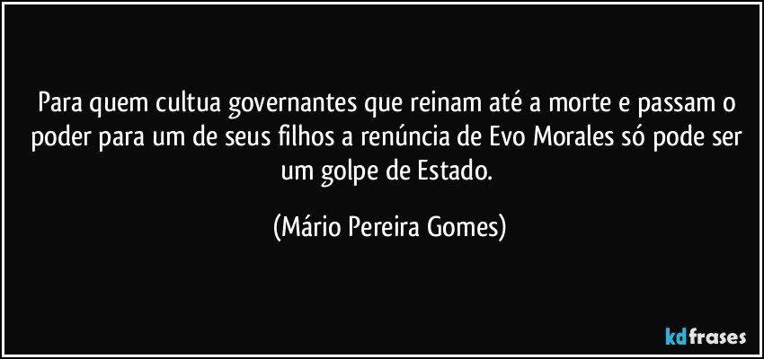 Para quem cultua governantes que reinam até a morte e passam o poder para um de seus filhos a renúncia de Evo Morales só pode ser um golpe de Estado. (Mário Pereira Gomes)