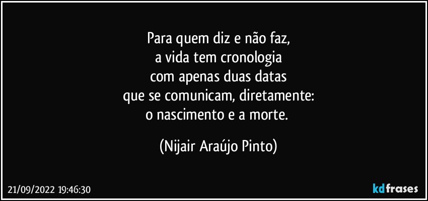 Para quem diz e não faz,
a vida tem cronologia
com apenas duas datas
que se comunicam, diretamente:
o nascimento e a morte. (Nijair Araújo Pinto)