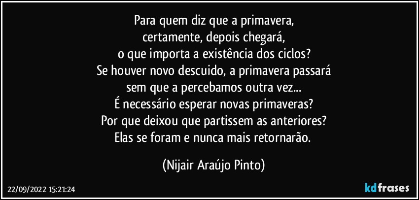 Para quem diz que a primavera,
certamente, depois chegará,
o que importa a existência dos ciclos?
Se houver novo descuido, a primavera passará
sem que a percebamos outra vez...
É necessário esperar novas primaveras?
Por que deixou que partissem as anteriores?
Elas se foram e nunca mais retornarão. (Nijair Araújo Pinto)