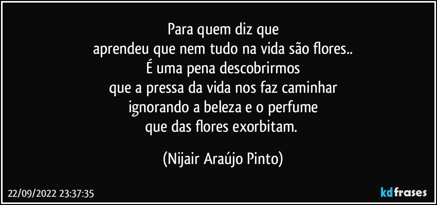 Para quem diz que
aprendeu que nem tudo na vida são flores..
É uma pena descobrirmos
que a pressa da vida nos faz caminhar
ignorando a beleza e o perfume
que das flores exorbitam. (Nijair Araújo Pinto)