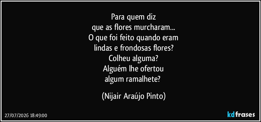 Para quem diz
que as flores murcharam...
O que foi feito quando eram
lindas e frondosas flores?
Colheu alguma?
Alguém lhe ofertou
algum ramalhete? (Nijair Araújo Pinto)