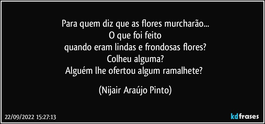 Para quem diz que as flores murcharão...
O que foi feito
quando eram lindas e frondosas flores?
Colheu alguma?
Alguém lhe ofertou algum ramalhete? (Nijair Araújo Pinto)