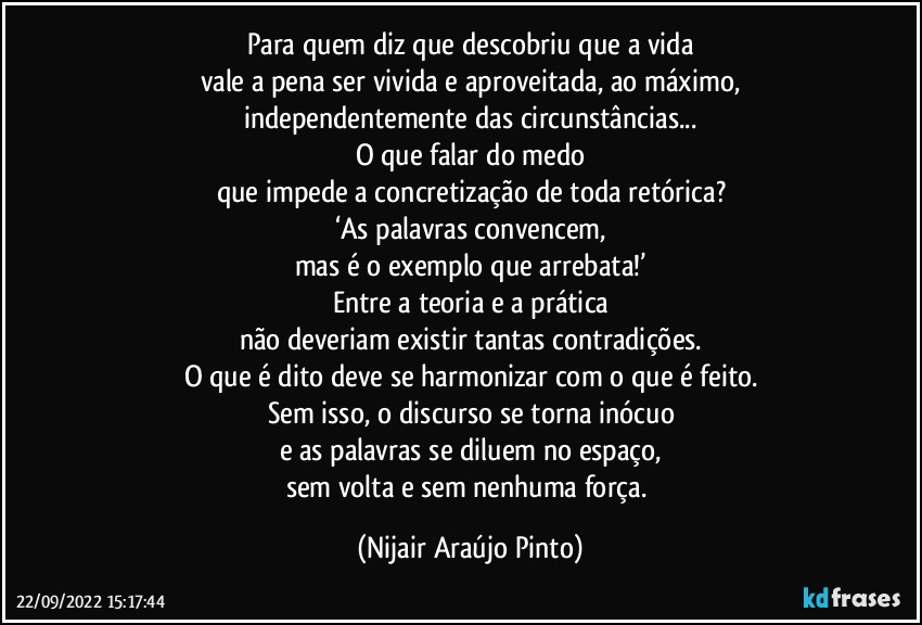 Para quem diz que descobriu que a vida
vale a pena ser vivida e aproveitada, ao máximo,
independentemente das circunstâncias...
O que falar do medo
que impede a concretização de toda retórica?
‘As palavras convencem,
mas é o exemplo que arrebata!’
Entre a teoria e a prática
não deveriam existir tantas contradições.
O que é dito deve se harmonizar com o que é feito.
Sem isso, o discurso se torna inócuo
e as palavras se diluem no espaço,
sem volta e sem nenhuma força. (Nijair Araújo Pinto)