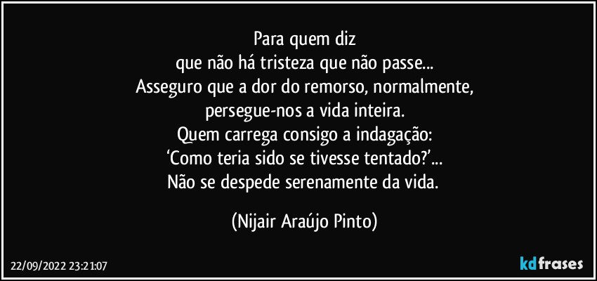 Para quem diz
que não há tristeza que não passe...
Asseguro que a dor do remorso, normalmente,
persegue-nos a vida inteira.
Quem carrega consigo a indagação:
‘Como teria sido se tivesse tentado?’...
Não se despede serenamente da vida. (Nijair Araújo Pinto)