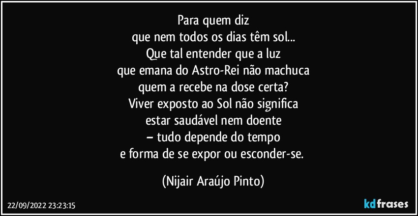 Para quem diz
que nem todos os dias têm sol...
Que tal entender que a luz
que emana do Astro-Rei não machuca
quem a recebe na dose certa?
Viver exposto ao Sol não significa
estar saudável nem doente
– tudo depende do tempo
e forma de se expor ou esconder-se. (Nijair Araújo Pinto)