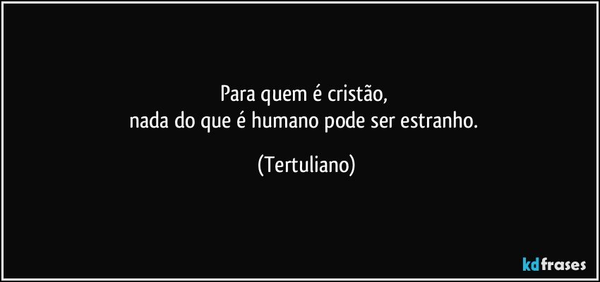 Para quem é cristão, 
nada do que é humano pode ser estranho. (Tertuliano)