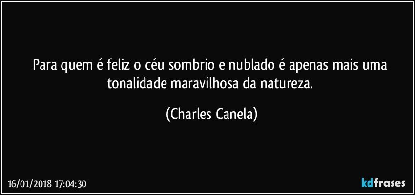 Para quem é feliz o céu sombrio e nublado é apenas mais uma tonalidade maravilhosa da natureza. (Charles Canela)