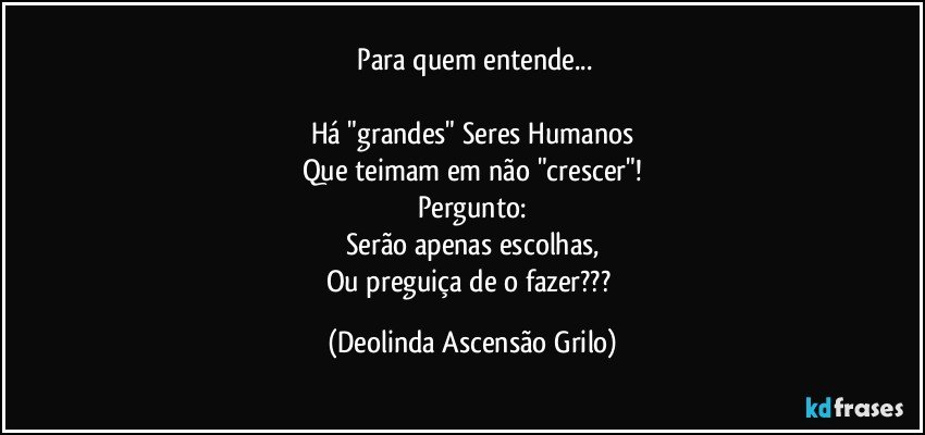 ⁠Para quem entende...

Há "grandes" Seres Humanos
Que teimam em não "crescer"!
Pergunto:
Serão apenas escolhas,
Ou preguiça de o fazer??? (Deolinda Ascensão Grilo)