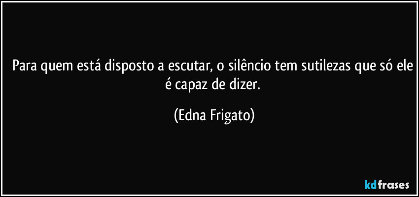 Para quem está disposto a escutar, o silêncio tem sutilezas que só ele é capaz de dizer. (Edna Frigato)