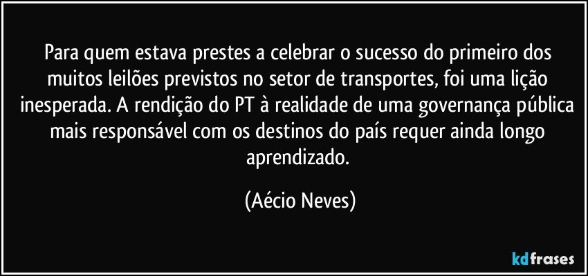 Para quem estava prestes a celebrar o sucesso do primeiro dos muitos leilões previstos no setor de transportes, foi uma lição inesperada. A rendição do PT à realidade de uma governança pública mais responsável com os destinos do país requer ainda longo aprendizado. (Aécio Neves)