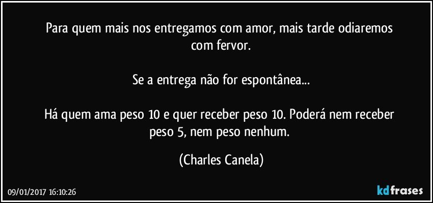 Para quem mais nos entregamos com amor, mais tarde odiaremos com fervor.

Se a entrega não for espontânea...

Há quem ama peso 10 e quer receber peso 10. Poderá nem receber peso 5, nem peso nenhum. (Charles Canela)