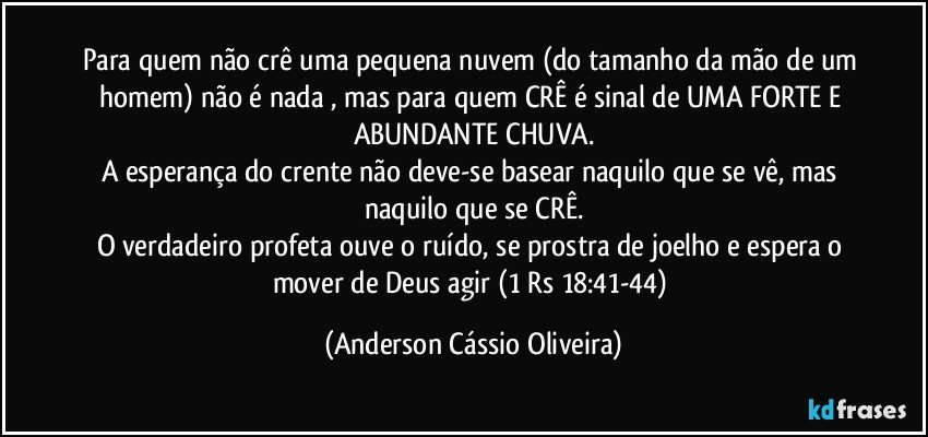 Para quem não crê uma pequena nuvem (do tamanho da mão de um homem) não é nada , mas para quem CRÊ é sinal de UMA FORTE E ABUNDANTE CHUVA.
A esperança do crente não deve-se basear naquilo que se vê, mas naquilo que se CRÊ.
O verdadeiro profeta ouve o ruído, se prostra de joelho e espera o mover de Deus agir (1 Rs 18:41-44) (Anderson Cássio Oliveira)