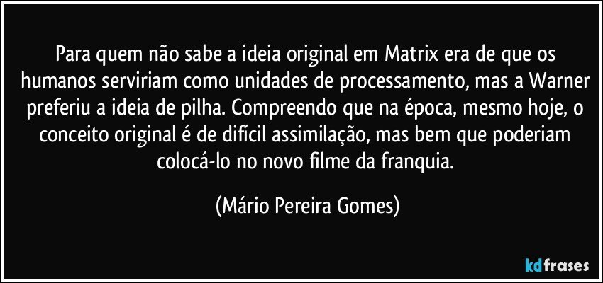 Para quem não sabe a ideia original em Matrix era de que os humanos serviriam como unidades de processamento, mas a Warner preferiu a ideia de pilha. Compreendo que na época, mesmo hoje, o conceito original é de difícil assimilação, mas bem que poderiam colocá-lo no novo filme da franquia. (Mário Pereira Gomes)