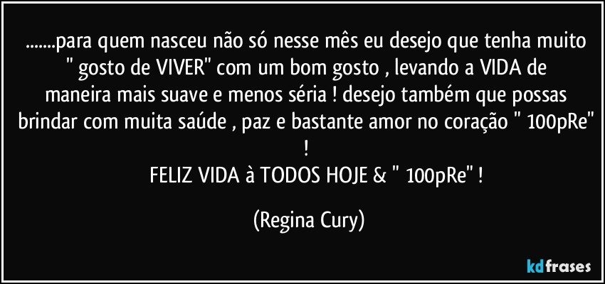 ...para quem nasceu não só  nesse mês  eu  desejo que tenha muito " gosto de  VIVER"   com um    bom gosto , levando a VIDA de maneira mais suave e menos séria ! desejo também que possas  brindar com muita saúde , paz e bastante amor no coração " 100pRe" ! 
                FELIZ VIDA à TODOS HOJE & " 100pRe" ! (Regina Cury)