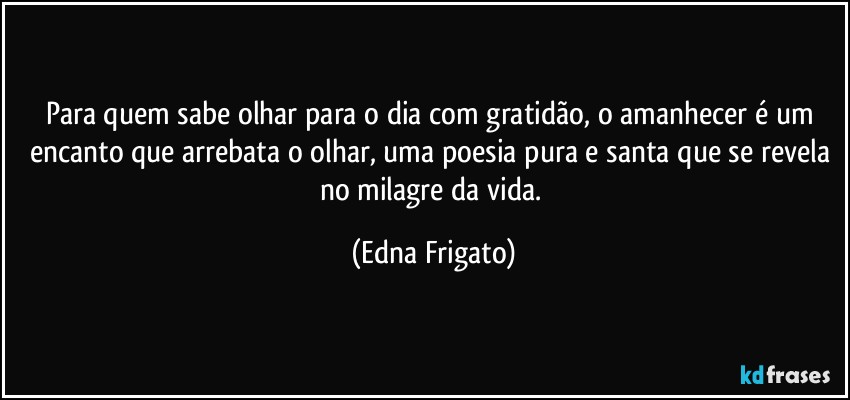 Para quem sabe olhar para o dia com gratidão, o amanhecer é um encanto que arrebata o olhar, uma poesia pura e santa que se revela no milagre da vida. (Edna Frigato)