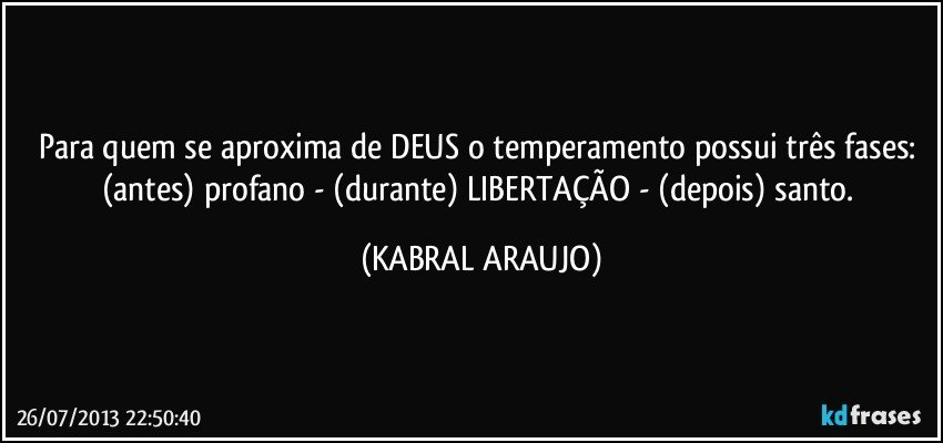 Para quem se aproxima de DEUS o temperamento possui três fases: (antes) profano - (durante) LIBERTAÇÃO - (depois) santo. (KABRAL ARAUJO)