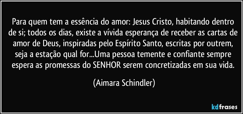 Para quem tem a essência do amor: Jesus Cristo, habitando dentro de si; todos os dias, existe a vívida esperança de receber as cartas de amor de Deus, inspiradas pelo Espírito Santo, escritas por outrem, seja a estação qual for...Uma pessoa temente e confiante sempre espera as promessas do SENHOR serem concretizadas em sua vida. (Aimara Schindler)