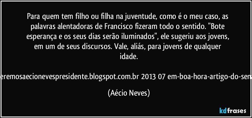 Para quem tem filho ou filha na juventude, como é o meu caso, as palavras alentadoras de Francisco fizeram todo o sentido. "Bote esperança e os seus dias serão iluminados", ele sugeriu aos jovens, em um de seus discursos. Vale, aliás, para jovens de qualquer idade.

Fonte:http://queremosaecionevespresidente.blogspot.com.br/2013/07/em-boa-hora-artigo-do-senador-aecio.html (Aécio Neves)