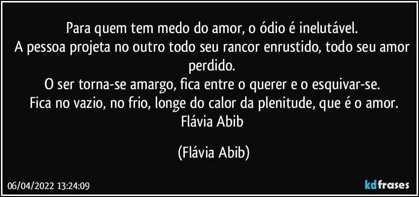 Para quem tem medo do amor, o ódio é inelutável. 
A pessoa projeta no outro todo seu rancor enrustido, todo seu amor perdido. 
O ser torna-se amargo, fica entre o querer e o esquivar-se. 
Fica no vazio, no frio, longe do calor da plenitude, que é o amor.
Flávia Abib (Flávia Abib)