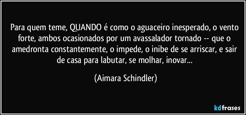 Para quem teme, QUANDO é como o aguaceiro inesperado, o vento forte, ambos ocasionados por um avassalador tornado -- que o amedronta constantemente, o impede, o inibe de se arriscar, e sair de casa para labutar, se molhar, inovar... (Aimara Schindler)