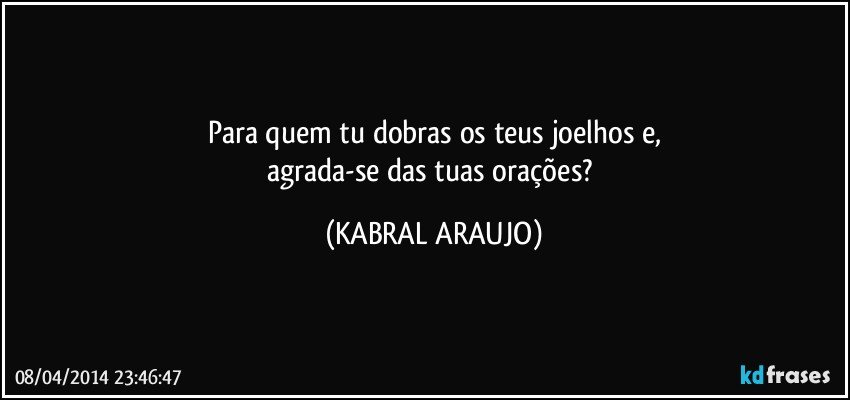 Para quem tu dobras os teus joelhos e,
agrada-se das tuas orações? (KABRAL ARAUJO)