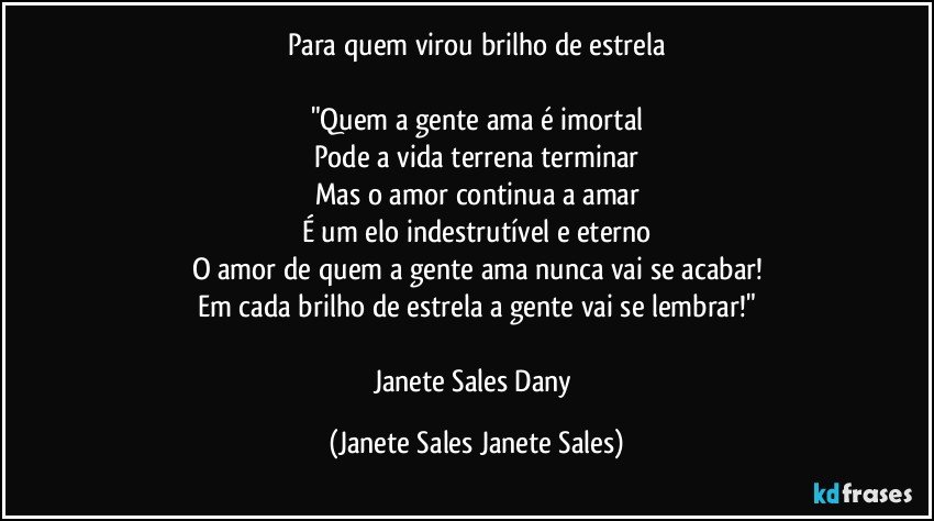 Para quem virou brilho de estrela

"Quem a gente ama é imortal
Pode a vida terrena terminar
Mas o amor continua a amar
É um elo indestrutível e eterno
O amor de quem a gente ama nunca vai se acabar!
Em cada brilho de estrela a gente vai se lembrar!"

Janete Sales Dany (Janete Sales Janete Sales)