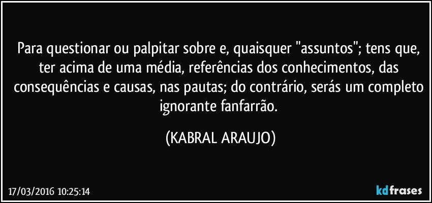 Para questionar ou palpitar sobre e, quaisquer "assuntos"; tens que, ter acima de uma média, referências dos conhecimentos, das consequências e causas, nas pautas; do contrário, serás um completo ignorante fanfarrão. (KABRAL ARAUJO)