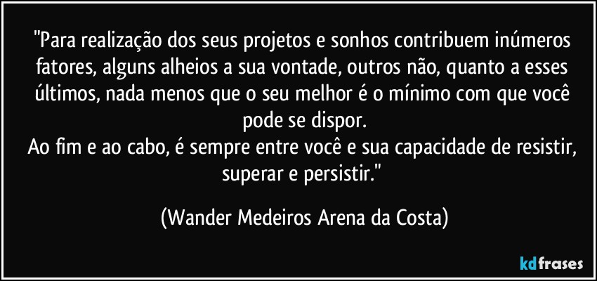 "Para realização dos seus projetos e sonhos contribuem inúmeros fatores, alguns alheios a sua vontade, outros não, quanto a esses últimos, nada menos que o seu melhor é o mínimo com que você pode se dispor.
Ao fim e ao cabo, é sempre entre você e sua capacidade de resistir, superar e persistir." (Wander Medeiros Arena da Costa)