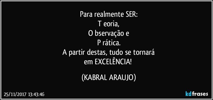 Para realmente SER:
T eoria,
O bservação e
P rática.
A partir destas, tudo se tornará
em EXCELÊNCIA! (KABRAL ARAUJO)