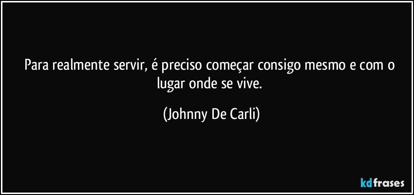 Para realmente servir, é preciso começar consigo mesmo e com o lugar onde se vive. (Johnny De Carli)