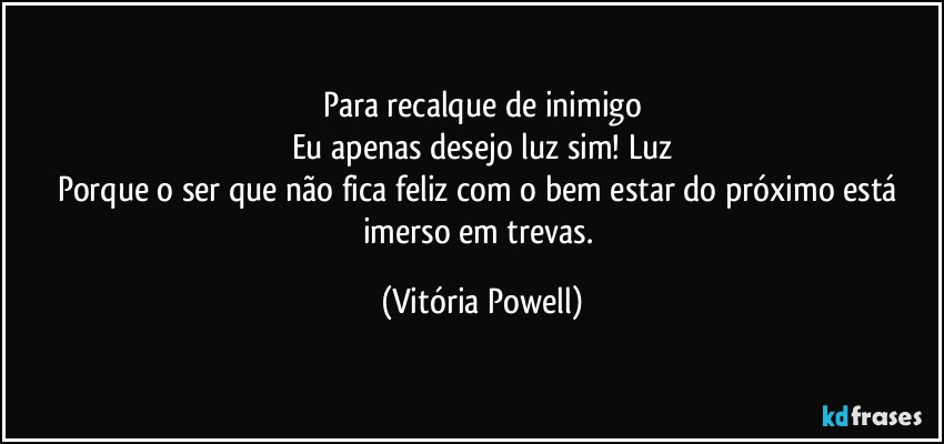 Para recalque de inimigo
Eu apenas desejo luz sim! Luz
Porque o ser que não fica feliz com o bem estar do próximo está imerso em trevas. (Vitória Powell)