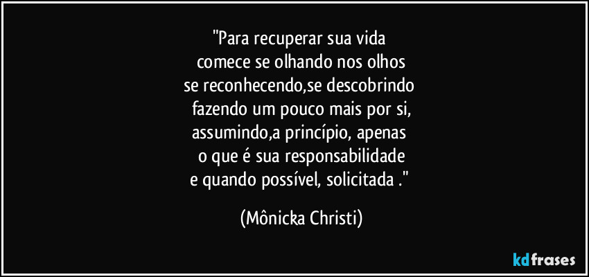"Para recuperar sua vida
comece se olhando nos olhos
se reconhecendo,se descobrindo
fazendo um pouco mais por si,
assumindo,a princípio, apenas
o que é sua responsabilidade
e quando possível, solicitada ." (Mônicka Christi)