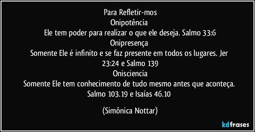 Para Refletir-mos
Onipotência 
Ele tem poder para realizar o que ele deseja. Salmo 33:6
Onipresença 
Somente Ele é infinito e se faz presente em todos os lugares. Jer 23:24 e Salmo 139
Onisciencia
Somente Ele tem conhecimento de tudo mesmo antes que aconteça. Salmo 103.19 e Isaías 46.10 (Simônica Nottar)