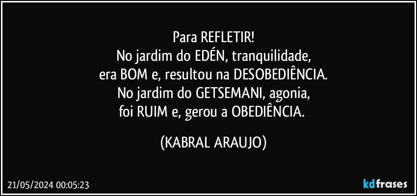 Para REFLETIR!
No jardim do EDÉN, tranquilidade,
era BOM e, resultou na DESOBEDIÊNCIA.
No jardim do GETSEMANI, agonia,
foi RUIM e, gerou a OBEDIÊNCIA. (KABRAL ARAUJO)