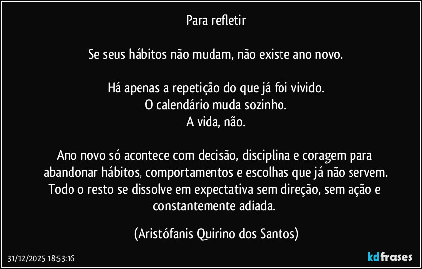 Para refletir

Se seus hábitos não mudam, não existe ano novo.

Há apenas a repetição do que já foi vivido.
O calendário muda sozinho.
A vida, não.

Ano novo só acontece com decisão, disciplina e coragem para abandonar hábitos, comportamentos e escolhas que já não servem.
Todo o resto se dissolve em expectativa sem direção, sem ação e constantemente adiada. (Aristófanis Quirino dos Santos)