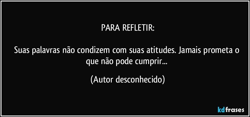 PARA REFLETIR:

Suas palavras não condizem com suas atitudes. Jamais prometa o que não pode cumprir... (Autor desconhecido)