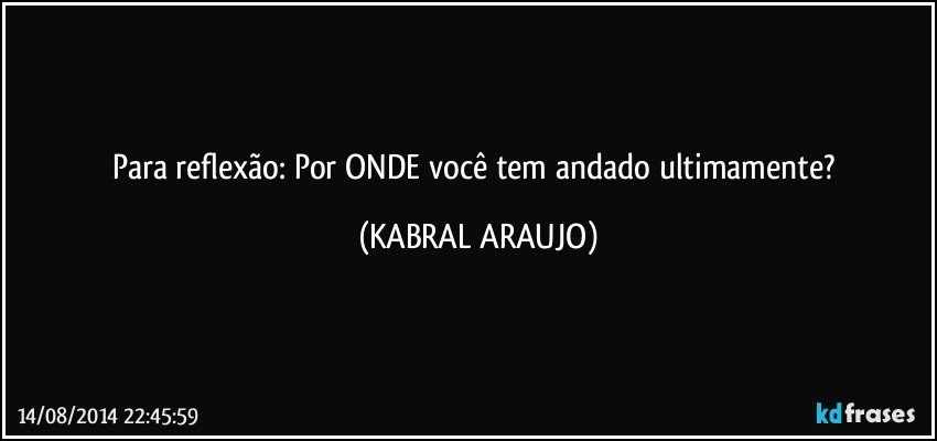 Para reflexão: Por ONDE você tem andado ultimamente? (KABRAL ARAUJO)