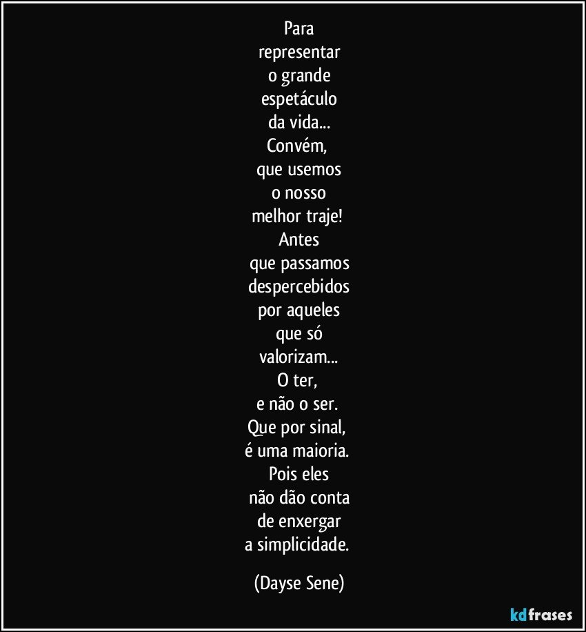 Para
representar
o grande
espetáculo
da vida...
Convém, 
que usemos
o nosso
melhor traje! 
Antes
que passamos
despercebidos
por aqueles
que só
valorizam...
O ter, 
e não o ser. 
Que por sinal, 
é uma maioria. 
Pois eles
não dão conta
de enxergar
a simplicidade. (Dayse Sene)