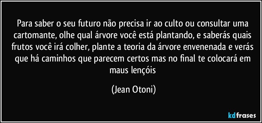 Para saber o seu futuro não precisa ir ao culto  ou consultar uma cartomante, olhe qual árvore você está plantando, e saberás quais frutos você irá colher, plante a teoria da árvore envenenada e verás que há caminhos que parecem certos mas no final te colocará em maus lençóis (Jean Otoni)