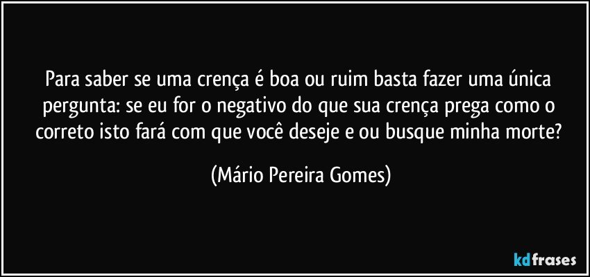 Para saber se uma crença é boa ou ruim basta fazer uma única pergunta: se eu for o negativo do que sua crença prega como o correto isto fará com que você deseje e/ou busque minha morte? (Mário Pereira Gomes)