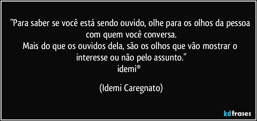 "Para saber se você está sendo ouvido, olhe para os olhos da pessoa com quem você conversa.
Mais do que os ouvidos dela, são os olhos que vão mostrar o interesse ou não pelo assunto."
idemi®  (Idemi Caregnato)