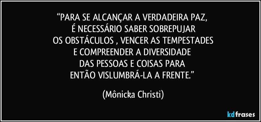 “PARA  SE ALCANÇAR A VERDADEIRA PAZ, 
É NECESSÁRIO SABER SOBREPUJAR
OS OBSTÁCULOS , VENCER AS TEMPESTADES
E COMPREENDER A DIVERSIDADE 
DAS PESSOAS E COISAS PARA 
ENTÃO VISLUMBRÁ-LA A FRENTE.” (Mônicka Christi)